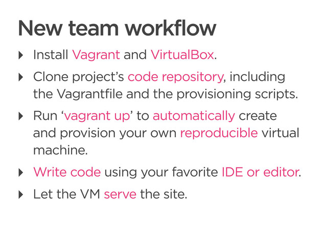 CONNECTED PERSONAL OBJECTS
5/2012
New team workflow
‣ Install Vagrant and VirtualBox.
‣ Clone project’s code repository, including
the Vagrantfile and the provisioning scripts.
‣ Run ‘vagrant up’ to automatically create
and provision your own reproducible virtual
machine.
‣ Write code using your favorite IDE or editor.
‣ Let the VM serve the site.
