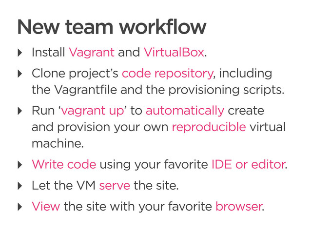 CONNECTED PERSONAL OBJECTS
5/2012
New team workflow
‣ Install Vagrant and VirtualBox.
‣ Clone project’s code repository, including
the Vagrantfile and the provisioning scripts.
‣ Run ‘vagrant up’ to automatically create
and provision your own reproducible virtual
machine.
‣ Write code using your favorite IDE or editor.
‣ Let the VM serve the site.
‣ View the site with your favorite browser.
