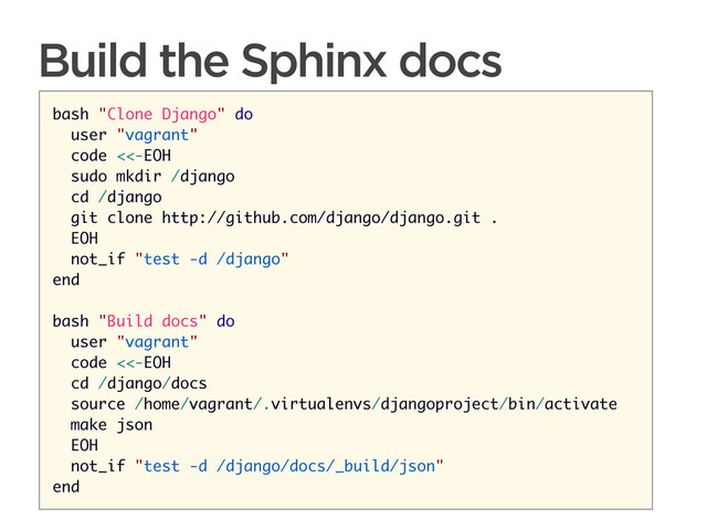 CONNECTED PERSONAL OBJECTS
5/2012
Build the Sphinx docs
bash "Clone Django" do
user "vagrant"
code <<-EOH
sudo mkdir /django
cd /django
git clone http://github.com/django/django.git .
EOH
not_if "test -d /django"
end
bash "Build docs" do
user "vagrant"
code <<-EOH
cd /django/docs
source /home/vagrant/.virtualenvs/djangoproject/bin/activate
make json
EOH
not_if "test -d /django/docs/_build/json"
end
