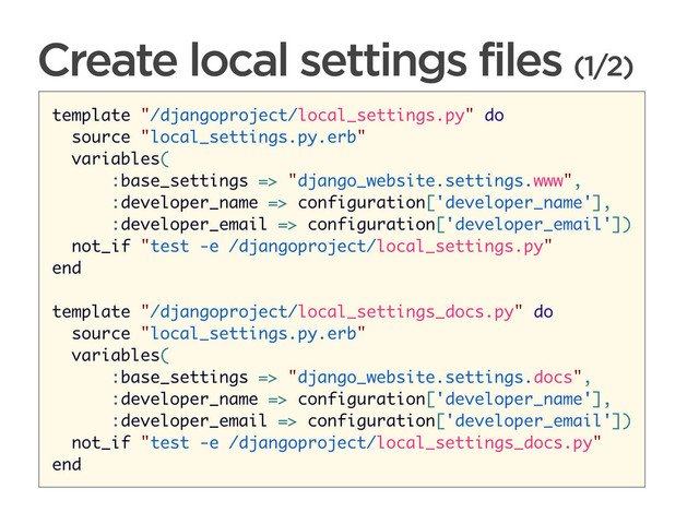 CONNECTED PERSONAL OBJECTS
5/2012
Create local settings files (1/2)
template "/djangoproject/local_settings.py" do
source "local_settings.py.erb"
variables(
:base_settings => "django_website.settings.www",
:developer_name => configuration['developer_name'],
:developer_email => configuration['developer_email'])
not_if "test -e /djangoproject/local_settings.py"
end
template "/djangoproject/local_settings_docs.py" do
source "local_settings.py.erb"
variables(
:base_settings => "django_website.settings.docs",
:developer_name => configuration['developer_name'],
:developer_email => configuration['developer_email'])
not_if "test -e /djangoproject/local_settings_docs.py"
end
