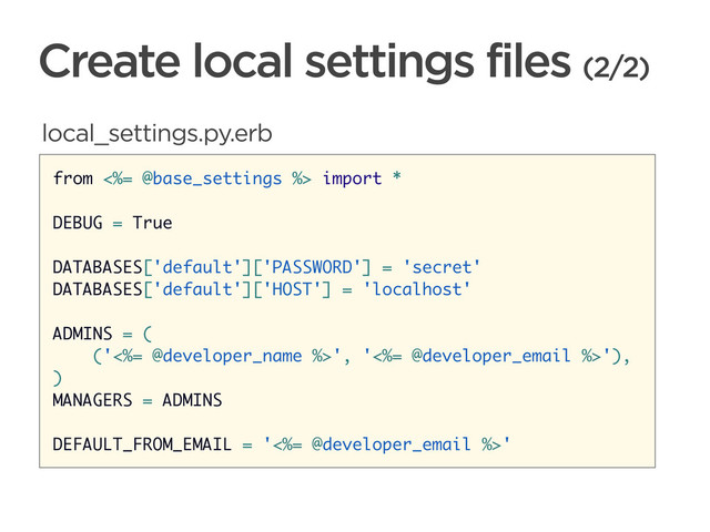 CONNECTED PERSONAL OBJECTS
5/2012
Create local settings files (2/2)
from <%= @base_settings %> import *
DEBUG = True
DATABASES['default']['PASSWORD'] = 'secret'
DATABASES['default']['HOST'] = 'localhost'
ADMINS = (
('<%= @developer_name %>', '<%= @developer_email %>'),
)
MANAGERS = ADMINS
DEFAULT_FROM_EMAIL = '<%= @developer_email %>'
local_settings.py.erb
