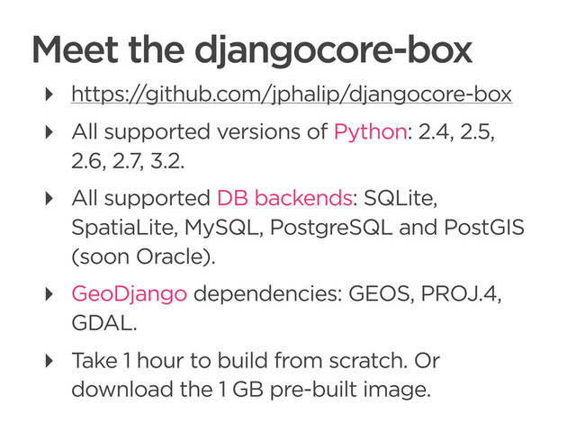 CONNECTED PERSONAL OBJECTS
5/2012
Meet the djangocore-box
‣ https://github.com/jphalip/djangocore-box
‣ All supported versions of Python: 2.4, 2.5,
2.6, 2.7, 3.2.
‣ All supported DB backends: SQLite,
SpatiaLite, MySQL, PostgreSQL and PostGIS
(soon Oracle).
‣ GeoDjango dependencies: GEOS, PROJ.4,
GDAL.
‣ Take 1 hour to build from scratch. Or
download the 1 GB pre-built image.
