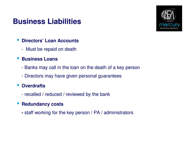 Business Liabilities
• Directors’ Loan Accounts
- Must be repaid on death
• Business Loans
- Banks may call in the loan on the death of a key person
- Directors may have given personal guarantees
• Overdrafts
- recalled / reduced / reviewed by the bank
• Redundancy costs
- staff working for the key person / PA / administrators
