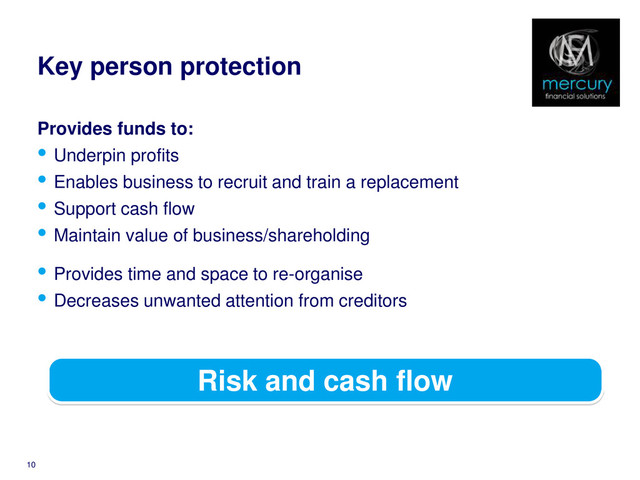 Key person protection
Provides funds to:
• Underpin profits
• Enables business to recruit and train a replacement
• Support cash flow
• Maintain value of business/shareholding
10
Risk and cash flow
• Provides time and space to re-organise
• Decreases unwanted attention from creditors
