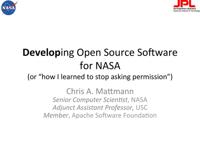 Developing	  Open	  Source	  So-ware	  
for	  NASA	  
(or	  “how	  I	  learned	  to	  stop	  asking	  permission”)	  
Chris	  A.	  MaBmann	  
Senior	  Computer	  Scien.st,	  NASA	  
Adjunct	  Assistant	  Professor,	  USC	  
Member,	  Apache	  So-ware	  FoundaFon	  
