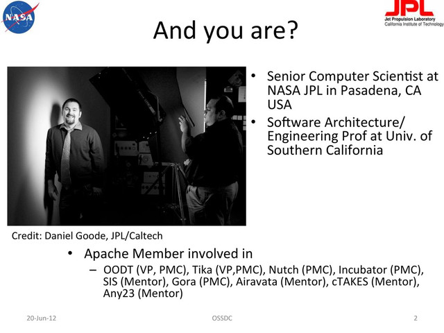 And	  you	  are?	  
•  Apache	  Member	  involved	  in	  
–  OODT	  (VP,	  PMC),	  Tika	  (VP,PMC),	  Nutch	  (PMC),	  Incubator	  (PMC),	  
SIS	  (Mentor),	  Gora	  (PMC),	  Airavata	  (Mentor),	  cTAKES	  (Mentor),	  
Any23	  (Mentor)	  
•  Senior	  Computer	  ScienFst	  at	  
NASA	  JPL	  in	  Pasadena,	  CA	  
USA	  
•  So-ware	  Architecture/
Engineering	  Prof	  at	  Univ.	  of	  
Southern	  California	  	  
20-­‐Jun-­‐12	   2	  
OSSDC	  
Credit:	  Daniel	  Goode,	  JPL/Caltech	  
