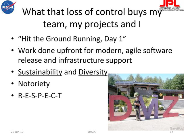 What	  that	  loss	  of	  control	  buys	  my	  
team,	  my	  projects	  and	  I	  
•  “Hit	  the	  Ground	  Running,	  Day	  1”	  
•  Work	  done	  upfront	  for	  modern,	  agile	  so-ware	  
release	  and	  infrastructure	  support	  
•  Sustainability	  and	  Diversity	  
•  Notoriety	  	  
•  R-­‐E-­‐S-­‐P-­‐E-­‐C-­‐T	  
20-­‐Jun-­‐12	   OSSDC	   12	  
