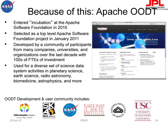 Because of this: Apache OODT
•  Entered “incubation” at the Apache
Software Foundation in 2010
•  Selected as a top level Apache Software
Foundation project in January 2011
•  Developed by a community of participants
from many companies, universities, and
organizations over the last decade with
100s of FTEs of investment
•  Used for a diverse set of science data
system activities in planetary science,
earth science, radio astronomy,
biomedicine, astrophysics, and more
OODT Development & user community includes:
http://oodt.apache.org
20-­‐Jun-­‐12	   OSSDC	   14	  
