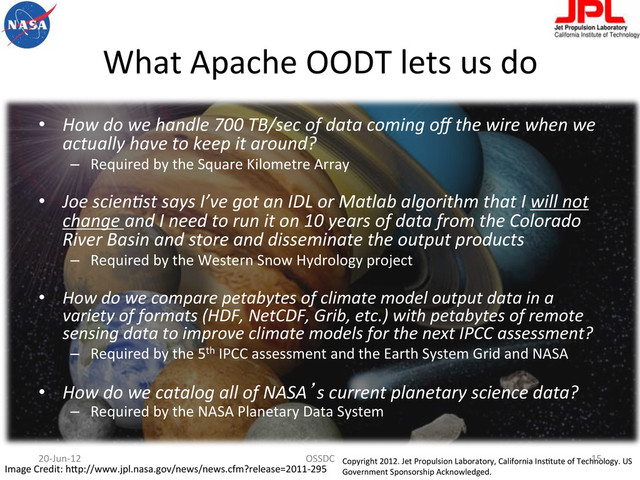 What	  Apache	  OODT	  lets	  us	  do	  
•  How	  do	  we	  handle	  700	  TB/sec	  of	  data	  coming	  oﬀ	  the	  wire	  when	  we	  
actually	  have	  to	  keep	  it	  around?	  
–  Required	  by	  the	  Square	  Kilometre	  Array	  
•  Joe	  scien.st	  says	  I’ve	  got	  an	  IDL	  or	  Matlab	  algorithm	  that	  I	  will	  not	  
change	  and	  I	  need	  to	  run	  it	  on	  10	  years	  of	  data	  from	  the	  Colorado	  
River	  Basin	  and	  store	  and	  disseminate	  the	  output	  products	  
–  Required	  by	  the	  Western	  Snow	  Hydrology	  project	  
•  How	  do	  we	  compare	  petabytes	  of	  climate	  model	  output	  data	  in	  a	  
variety	  of	  formats	  (HDF,	  NetCDF,	  Grib,	  etc.)	  with	  petabytes	  of	  remote	  
sensing	  data	  to	  improve	  climate	  models	  for	  the	  next	  IPCC	  assessment?	  
–  Required	  by	  the	  5th	  IPCC	  assessment	  and	  the	  Earth	  System	  Grid	  and	  NASA	  
•  How	  do	  we	  catalog	  all	  of	  NASA’s	  current	  planetary	  science	  data?	  
–  Required	  by	  the	  NASA	  Planetary	  Data	  System	  
Image	  Credit:	  hBp://www.jpl.nasa.gov/news/news.cfm?release=2011-­‐295	  
Copyright	  2012.	  Jet	  Propulsion	  Laboratory,	  California	  InsFtute	  of	  Technology.	  US	  
Government	  Sponsorship	  Acknowledged.	  
20-­‐Jun-­‐12	   OSSDC	   15	  

