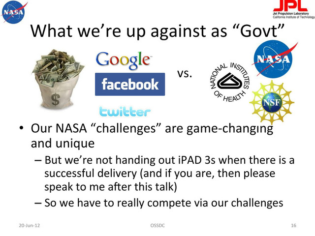 What	  we’re	  up	  against	  as	  “Govt”	  
	  	  	  	  	  	  	  	  	  	  	  	  	  	  	  	  	  	  	  	  	  	  	  	  	  	  	  	  	  	  	  	  	  	  	  	  	  	  	  	  	  	  	  	  	  	  	  	  	  	  vs.	  
•  Our	  NASA	  “challenges”	  are	  game-­‐changing	  
and	  unique	  
– But	  we’re	  not	  handing	  out	  iPAD	  3s	  when	  there	  is	  a	  
successful	  delivery	  (and	  if	  you	  are,	  then	  please	  
speak	  to	  me	  a-er	  this	  talk)	  
– So	  we	  have	  to	  really	  compete	  via	  our	  challenges	  
20-­‐Jun-­‐12	   OSSDC	   16	  

