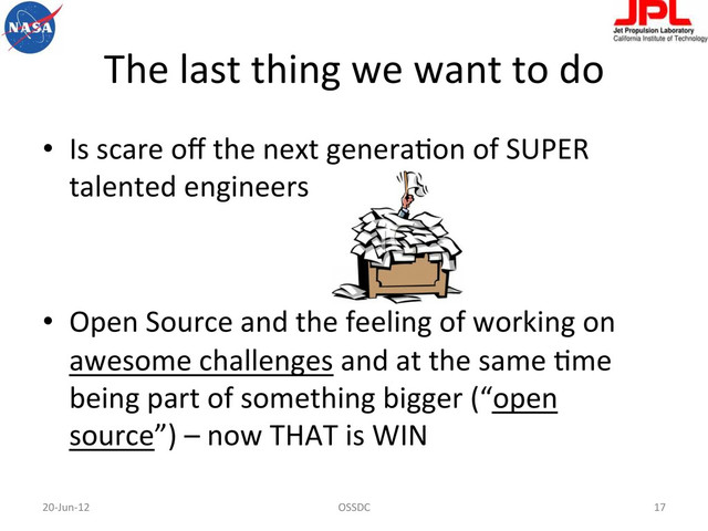 The	  last	  thing	  we	  want	  to	  do	  
•  Is	  scare	  oﬀ	  the	  next	  generaFon	  of	  SUPER	  
talented	  engineers	  
•  Open	  Source	  and	  the	  feeling	  of	  working	  on	  
awesome	  challenges	  and	  at	  the	  same	  Fme	  
being	  part	  of	  something	  bigger	  (“open	  
source”)	  –	  now	  THAT	  is	  WIN	  
20-­‐Jun-­‐12	   OSSDC	   17	  
