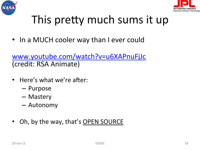 This	  preBy	  much	  sums	  it	  up	  
•  In	  a	  MUCH	  cooler	  way	  than	  I	  ever	  could	  
	  
www.youtube.com/watch?v=u6XAPnuFjJc	  
(credit:	  RSA	  Animate)	  	  
•  Here’s	  what	  we’re	  a-er:	  
–  Purpose	  
–  Mastery	  
–  Autonomy	  
•  Oh,	  by	  the	  way,	  that’s	  OPEN	  SOURCE	  
20-­‐Jun-­‐12	   OSSDC	   18	  
