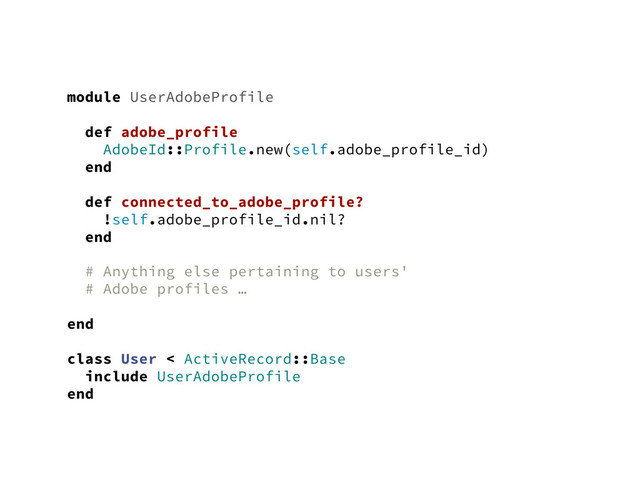 module UserAdobeProfile
def adobe_profile
AdobeId::Profile.new(self.adobe_profile_id)
end
def connected_to_adobe_profile?
!self.adobe_profile_id.nil?
end
# Anything else pertaining to users'
# Adobe profiles …
end
class User < ActiveRecord::Base
include UserAdobeProfile
end
