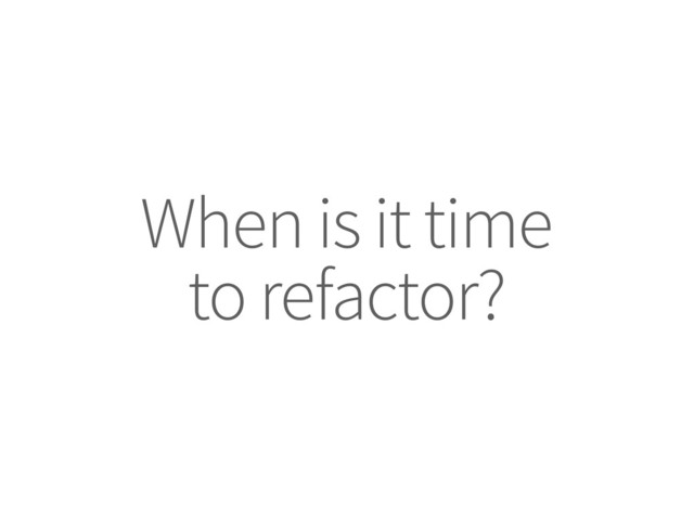When is it time
to refactor?
