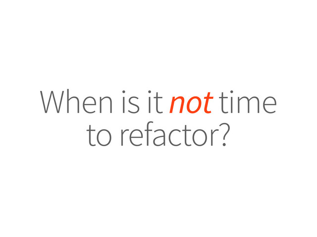 When is it not time
to refactor?
