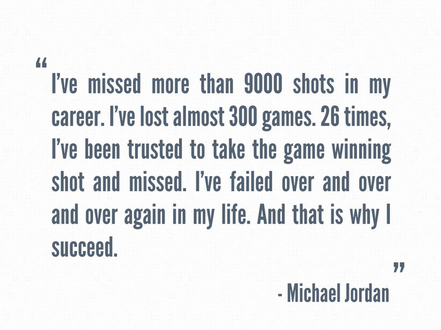 I’ve missed more than 9000 shots in my
career. I’ve lost almost 300 games. 26 times,
I’ve been trusted to take the game winning
shot and missed. I’ve failed over and over
and over again in my life. And that is why I
succeed.
- Michael Jordan
“
”

