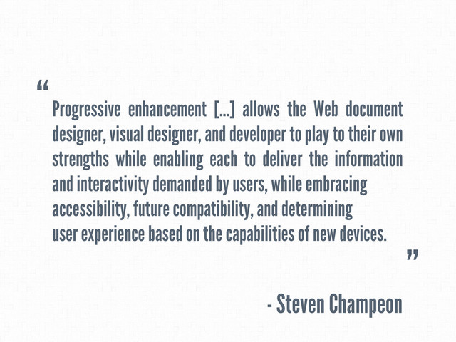 Progressive enhancement [...] allows the Web document
designer, visual designer, and developer to play to their own
strengths while enabling each to deliver the information
and interactivity demanded by users, while embracing
accessibility, future compatibility, and determining
user experience based on the capabilities of new devices.
- Steven Champeon
“
”
