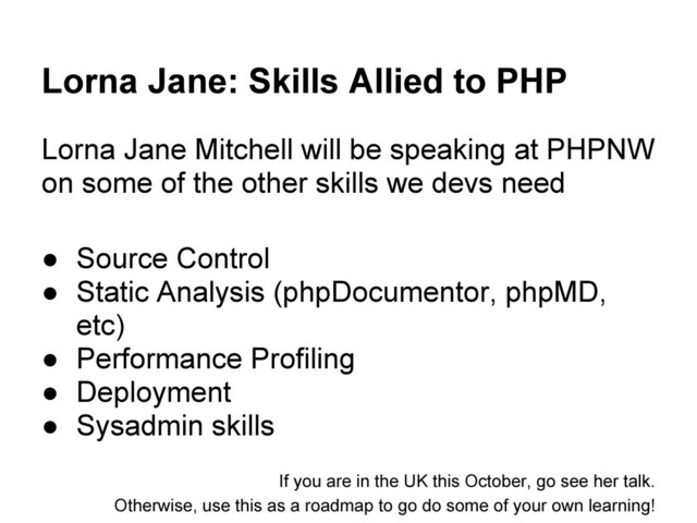 Lorna Jane: Skills Allied to PHP
Lorna Jane Mitchell will be speaking at PHPNW
on some of the other skills we devs need
● Source Control
● Static Analysis (phpDocumentor, phpMD,
etc)
● Performance Profiling
● Deployment
● Sysadmin skills
If you are in the UK this October, go see her talk.
Otherwise, use this as a roadmap to go do some of your own learning!
