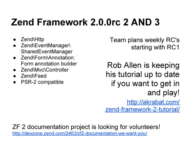 Zend Framework 2.0.0rc 2 AND 3
● Zend\Http
● Zend\EventManager\
SharedEventManager
● Zend\Form\Annotation:
Form annotation builder
● Zend\Mvc\Controller
● Zend\Feed
● PSR-2 compatible
Team plans weekly RC's
starting with RC1
Rob Allen is keeping
his tutorial up to date
if you want to get in
and play!
http://akrabat.com/
zend-framework-2-tutorial/
ZF 2 documentation project is looking for volunteers!
http://devzone.zend.com/2463/zf2-documentation-we-want-you/

