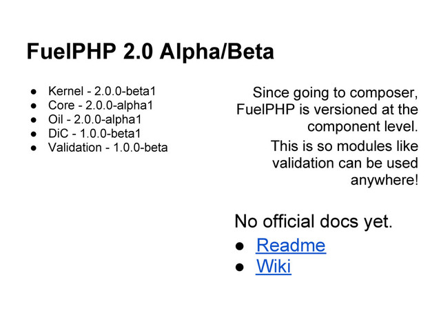 FuelPHP 2.0 Alpha/Beta
● Kernel - 2.0.0-beta1
● Core - 2.0.0-alpha1
● Oil - 2.0.0-alpha1
● DiC - 1.0.0-beta1
● Validation - 1.0.0-beta
Since going to composer,
FuelPHP is versioned at the
component level.
This is so modules like
validation can be used
anywhere!
No official docs yet.
● Readme
● Wiki
