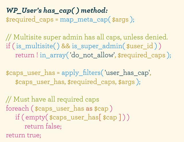WP_User's has_cap( ) method:
$required_caps = map_meta_cap( $args );
// Multisite super admin has all caps, unless denied.
if ( is_multisite( ) && is_super_admin( $user_id ) )
return ! in_array( 'do_not_allow', $required_caps );
$caps_user_has = apply_ﬁlters( 'user_has_cap',
$caps_user_has, $required_caps, $args );
// Must have all required caps
foreach ( $caps_user_has as $cap )
if ( empty( $caps_user_has[ $cap ] ) )
return false;
return true;
