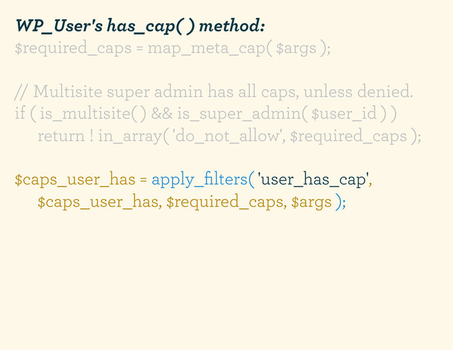 WP_User's has_cap( ) method:
$required_caps = map_meta_cap( $args );
// Multisite super admin has all caps, unless denied.
if ( is_multisite( ) && is_super_admin( $user_id ) )
return ! in_array( 'do_not_allow', $required_caps );
$caps_user_has = apply_ﬁlters( 'user_has_cap',
$caps_user_has, $required_caps, $args );
