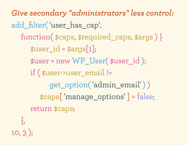 Give secondary "administrators" less control:
add_ﬁlter( 'user_has_cap',
function( $caps, $required_caps, $args ) {
$user_id = $args[1];
$user = new WP_User( $user_id );
if ( $user->user_email !=
get_option( 'admin_email' ) )
$caps[ 'manage_options' ] = false;
return $caps;
},
10, 3 );
