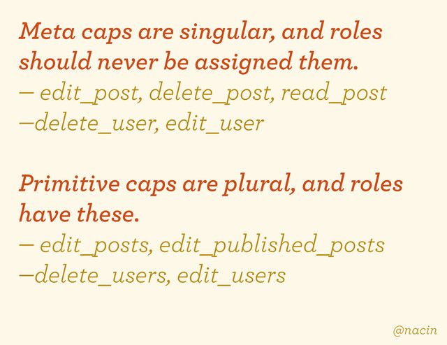 Meta caps are singular, and roles
should never be assigned them.
— edit_post, delete_post, read_post
—delete_user, edit_user
Primitive caps are plural, and roles
have these.
— edit_posts, edit_published_posts
—delete_users, edit_users
@nacin
