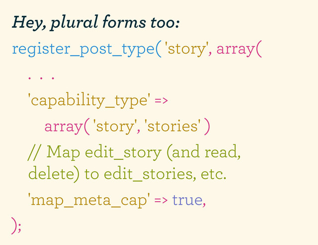 Hey, plural forms too:
register_post_type( 'story', array(
. . .
'capability_type' =>
array( 'story', 'stories' )
// Map edit_story (and read,
delete) to edit_stories, etc.
'map_meta_cap' => true,
);
