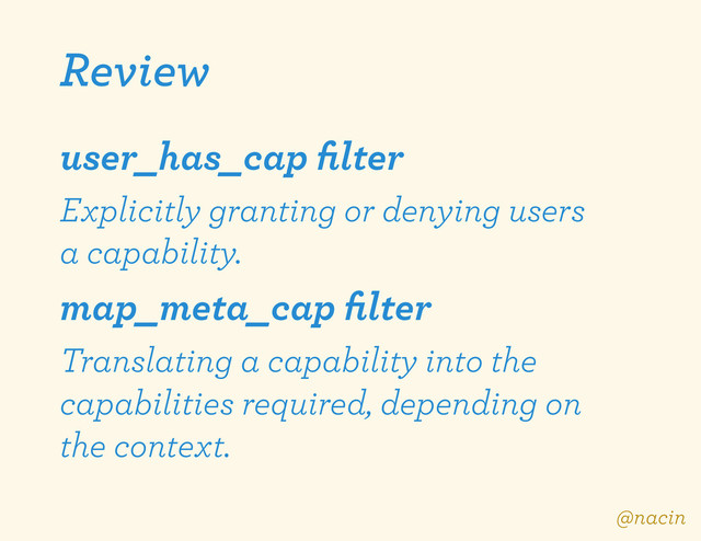 Review
user_has_cap ﬁlter
Explicitly granting or denying users
a capability.
map_meta_cap ﬁlter
Translating a capability into the
capabilities required, depending on
the context.
@nacin
