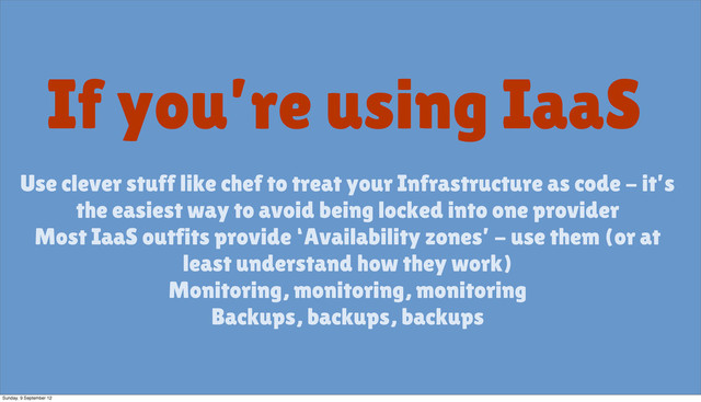 If you’re using IaaS
Use clever stuff like chef to treat your Infrastructure as code - it’s
the easiest way to avoid being locked into one provider
Most IaaS outfits provide ‘Availability zones’ - use them (or at
least understand how they work)
Monitoring, monitoring, monitoring
Backups, backups, backups
Sunday, 9 September 12
