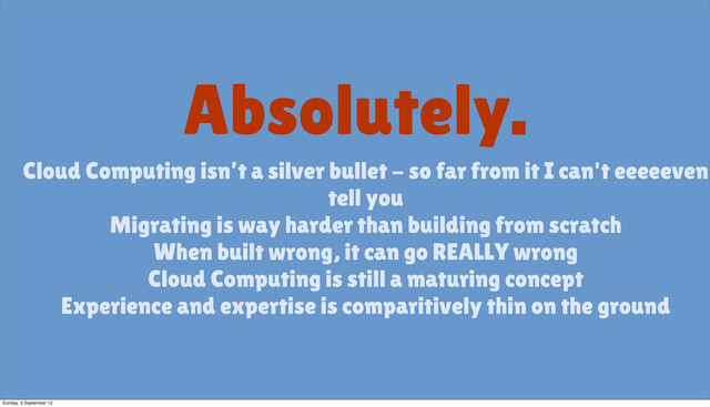Absolutely.
Cloud Computing isn’t a silver bullet - so far from it I can't eeeeeven
tell you
Migrating is way harder than building from scratch
When built wrong, it can go REALLY wrong
Cloud Computing is still a maturing concept
Experience and expertise is comparitively thin on the ground
Sunday, 9 September 12
