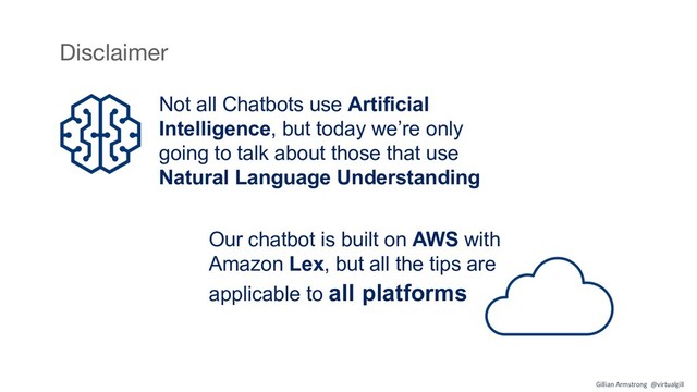Our chatbot is built on AWS with
Amazon Lex, but all the tips are
applicable to all platforms
Disclaimer
Not all Chatbots use Artificial
Intelligence, but today we’re only
going to talk about those that use
Natural Language Understanding
Gillian Armstrong @virtualgill
