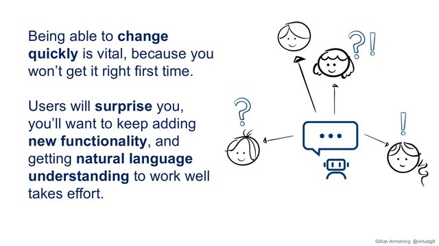 Being able to change
quickly is vital, because you
won’t get it right first time.
Users will surprise you,
you’ll want to keep adding
new functionality, and
getting natural language
understanding to work well
takes effort.
Gillian Armstrong @virtualgill
