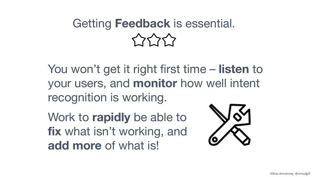 Getting Feedback is essential.
Work to rapidly be able to
fix what isn’t working, and
add more of what is!
You won’t get it right first time – listen to
your users, and monitor how well intent
recognition is working.
Gillian Armstrong @virtualgill
