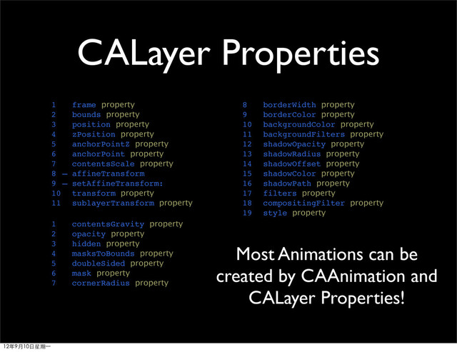CALayer Properties
1 frame property
2 bounds property
3 position property
4 zPosition property
5 anchorPointZ property
6 anchorPoint property
7 contentsScale property
8 – affineTransform
9 – setAffineTransform:
10 transform property
11 sublayerTransform property
1 contentsGravity property
2 opacity property
3 hidden property
4 masksToBounds property
5 doubleSided property
6 mask property
7 cornerRadius property
8 borderWidth property
9 borderColor property
10 backgroundColor property
11 backgroundFilters property
12 shadowOpacity property
13 shadowRadius property
14 shadowOffset property
15 shadowColor property
16 shadowPath property
17 filters property
18 compositingFilter property
19 style property
Most Animations can be
created by CAAnimation and
CALayer Properties!
12年9月10日星期⼀一
