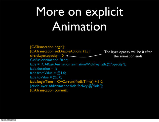 More on explicit
Animation
[CATranscation begin];
[CATranscation setDisableActions:YES];
circleLayer.opacity = 0;
CABasicAnimation *fade;
fade = [CABasicAnimation animationWithKeyPath:@"opacity"];
fade.duration = 1;
fade.fromValue = @1.0;
fade.toValue = @0.0;
fade.beginTime = CACurrentMediaTime() + 3.0;
[circleLayer addAnimation:fade forKey:@"fade"];
[CATranscation commit];
The layer opacity will be 0 after
the animation ends
12年9月10日星期⼀一
