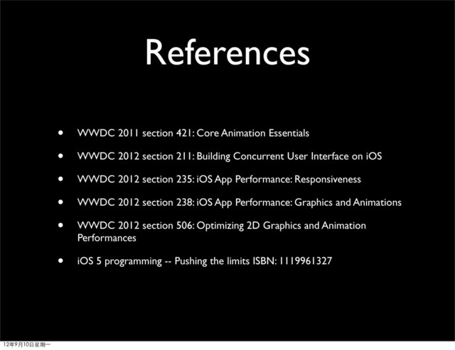 References
• WWDC 2011 section 421: Core Animation Essentials
• WWDC 2012 section 211: Building Concurrent User Interface on iOS
• WWDC 2012 section 235: iOS App Performance: Responsiveness
• WWDC 2012 section 238: iOS App Performance: Graphics and Animations
• WWDC 2012 section 506: Optimizing 2D Graphics and Animation
Performances
• iOS 5 programming -- Pushing the limits ISBN: 1119961327
12年9月10日星期⼀一
