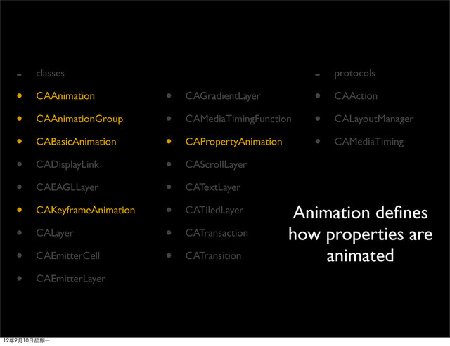 - classes
• CAAnimation
• CAAnimationGroup
• CABasicAnimation
• CADisplayLink
• CAEAGLLayer
• CAKeyframeAnimation
• CALayer
• CAEmitterCell
• CAEmitterLayer
• CAGradientLayer
• CAMediaTimingFunction
• CAPropertyAnimation
• CAScrollLayer
• CATextLayer
• CATiledLayer
• CATransaction
• CATransition
- protocols
• CAAction
• CALayoutManager
• CAMediaTiming
Animation deﬁnes
how properties are
animated
12年9月10日星期⼀一
