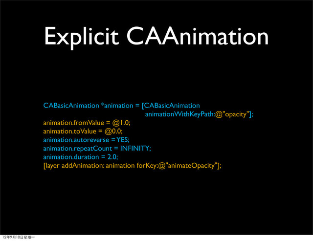 Explicit CAAnimation
CABasicAnimation *animation = [CABasicAnimation
animationWithKeyPath:@"opacity"];
animation.fromValue = @1.0;
animation.toValue = @0.0;
animation.autoreverse = YES;
animation.repeatCount = INFINITY;
animation.duration = 2.0;
[layer addAnimation: animation forKey:@"animateOpacity"];
12年9月10日星期⼀一
