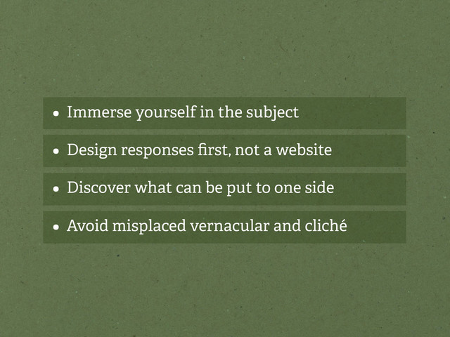 • Immerse yourself in the subject
• Design responses ﬁrst, not a website
• Discover what can be put to one side
• Avoid misplaced vernacular and cliché
