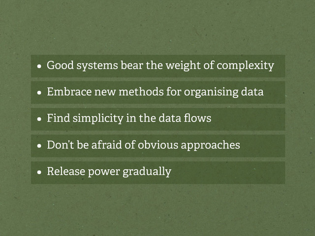 • Good systems bear the weight of complexity
• Embrace new methods for organising data
• Find simplicity in the data ﬂows
• Don’t be afraid of obvious approaches
• Release power gradually
