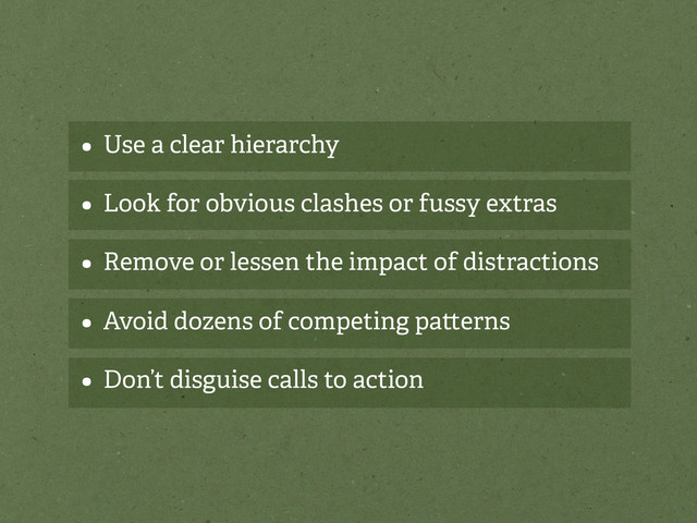 • Use a clear hierarchy
• Look for obvious clashes or fussy extras
• Remove or lessen the impact of distractions
• Avoid dozens of competing pa erns
• Don’t disguise calls to action

