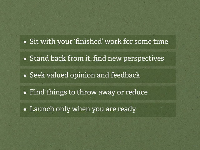 • Sit with your ‘ﬁnished’ work for some time
• Stand back from it, ﬁnd new perspectives
• Seek valued opinion and feedback
• Find things to throw away or reduce
• Launch only when you are ready
