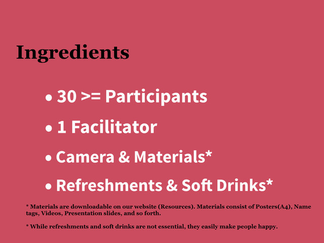 Ingredients
• 30 >= Participants
• 1 Facilitator
• Camera & Materials*
• Refreshments & So! Drinks*
* Materials are downloadable on our website (Resources). Materials consist of Posters(A4), Name
tags, Videos, Presentation slides, and so forth.
* While refreshments and soft drinks are not essential, they easily make people happy.
