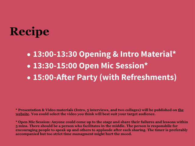 Recipe
• 13:00-13:30 Opening & Intro Material*
• 13:30-15:00 Open Mic Session*
• 15:00-A!er Party (with Refreshments)
* Presentation & Video materials (Intro, 5 interviews, and two collages) will be published on the
website. You could select the video you think will best suit your target audience.
* Open Mic Session: Anyone could come up to the stage and share their failures and lessons within
5 mins. There should be a person who facilitates in the middle. The person is responsbile for
encouraging people to speak up and others to applaude after each sharing. The timer is preferably
accompanied but too strict time managment might hurt the mood.

