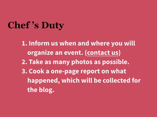 Chef ’s Duty
1. Inform us when and where you will
organize an event. (contact us)
2. Take as many photos as possible.
3. Cook a one-page report on what
happened, which will be collected for
the blog.
