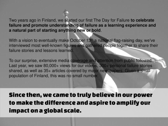 Two years ago in Finland, we started our first The Day for Failure to celebrate
failure and promote understanding of failure as a learning experience and
a natural part of starting anything new or bold.
With a vision to eventually make October 13th a national flag-raising day, we’ve
interviewed most well-known figures and gathered people together to share their
failure stories and lessons learned.
To our surprise, extensive media coverage and attention from public followed.
Last year, we saw 80,000+ views for our videos, 300+ personal failure stories
shared, as well as 35+ articles covered by major newspapers. Given a small
population of Finland, this was no small number.
Since then, we came to truly believe in our power
to make the difference and aspire to amplify our
impact on a global scale.
