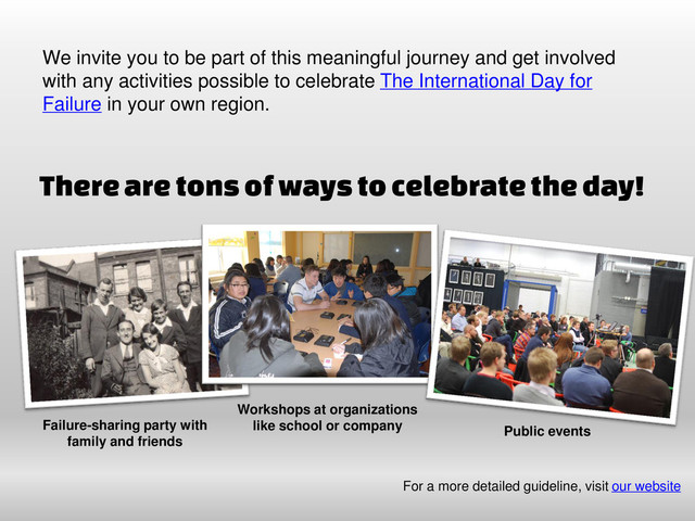 We invite you to be part of this meaningful journey and get involved
with any activities possible to celebrate The International Day for
Failure in your own region.
Failure-sharing party with
family and friends
Workshops at organizations
like school or company Public events
For a more detailed guideline, visit our website
There are tons of ways to celebrate the day!
