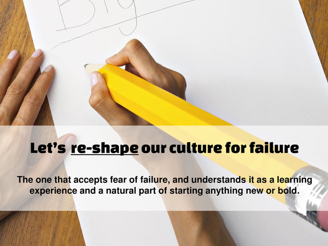 Let’s re-shape our culture for failure
The one that accepts fear of failure, and understands it as a learning
experience and a natural part of starting anything new or bold.
